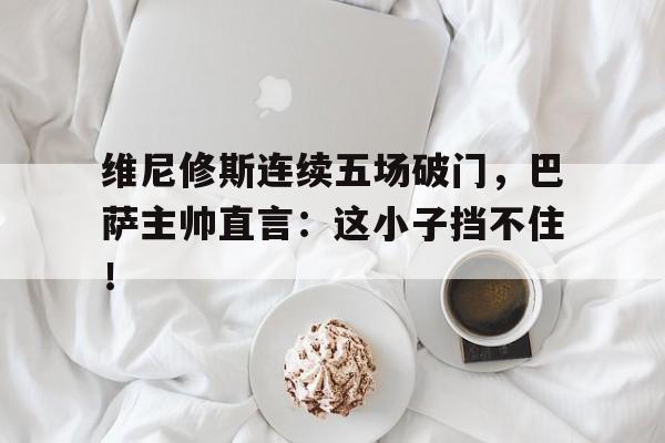 维尼修斯连续五场破门，巴萨主帅直言：这小子挡不住！的简单介绍